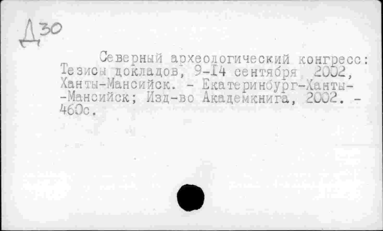 ﻿Северный археологический конгресс: Тезису докладов', 9-14 сентября 20Ö2, Ханты-Мансийск. - Е катери но ург-Хан ты--Мансийск; Изд-во Академкнига, 2ÛO2. -460с.